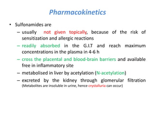 Pharmacokinetics
• Sulfonamides are
– usually not given topically, because of the risk of
sensitization and allergic reactions
– readily absorbed in the G.I.T and reach maximum
concentrations in the plasma in 4-6 h
– cross the placental and blood-brain barriers and available
free in inflammatory site
– metabolised in liver by acetylation (N-acetylation)
– excreted by the kidney through glomerular filtration
(Metabolites are insoluble in urine, hence crystalluria can occur)
 