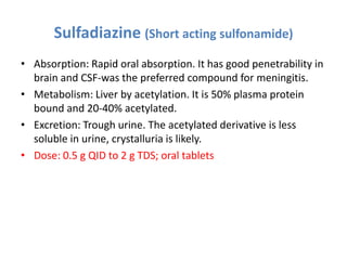 Sulfadiazine (Short acting sulfonamide)
• Absorption: Rapid oral absorption. It has good penetrability in
brain and CSF-was the preferred compound for meningitis.
• Metabolism: Liver by acetylation. It is 50% plasma protein
bound and 20-40% acetylated.
• Excretion: Trough urine. The acetylated derivative is less
soluble in urine, crystalluria is likely.
• Dose: 0.5 g QID to 2 g TDS; oral tablets
 