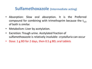 Sulfamethoxazole (Intermediate acting)
• Absorption: Slow oral absorption. It is the Preferred
compound for combining with trimethoprim because the t1/2
of both is similar.
• Metabolism: Liver by acetylation.
• Excretion: Trough urine. Acetylated fraction of
sulfamethoxazole is relatively insoluble- crystalluria can occur
• Dose: 1 g BD for 2 days, then 0.5 g BD; oral tablets
 
