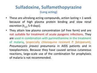 Sulfadoxine, Sulfamethopyrazine
(Long acting)
• These are ultralong acting compounds, action lasting > 1 week
because of high plasma protein binding and slow renal
excretion (t1/2 5-9 days).
• They attain low plasma concentration (of free form) and are
not suitable for treatment of acute pyogenic infections. They
are used in combination with pyrimethamine in the treatment
of malaria, (especially chloroquine resistant P. falciparum),
Pneumocystis jiroveci pneumonia in AIDS patients and in
toxoplasmosis. Because they have caused serious cutaneous
reactions, large-scale use of the combination for prophylaxis
of malaria is not recommended.
 