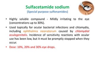 Sulfacetamide sodium
(Special purpose sulfonamides)
• Highly soluble compound - Mildly irritating to the eye
(concentrations up to 30%).
• Used topically for ocular bacterial infections and chlamydia,
including ophthalmia neonatorum caused by chlamydial
oculogenitalis. Incidence of sensitivity reactions with ocular
use has been low, but it must be promptly stopped when they
occur.
• Dose: 10%, 20% and 30% eye drops.
 