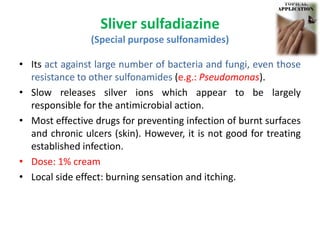 Sliver sulfadiazine
(Special purpose sulfonamides)
• Its act against large number of bacteria and fungi, even those
resistance to other sulfonamides (e.g.: Pseudomonas).
• Slow releases silver ions which appear to be largely
responsible for the antimicrobial action.
• Most effective drugs for preventing infection of burnt surfaces
and chronic ulcers (skin). However, it is not good for treating
established infection.
• Dose: 1% cream
• Local side effect: burning sensation and itching.
 