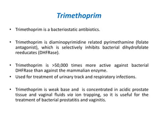 Trimethoprim
• Trimethoprim is a bacteriostatic antibiotics.
• Trimethoprim is diaminopyrimidine related pyrimethamine (folate
antagonist), which is selectively inhibits bacterial dihydrofolate
reeducates (DHFRase).
• Trimethoprim is >50,000 times more active against bacterial
DHFRase than against the mammalian enzyme.
• Used for treatment of urinary track and respiratory infections.
• Trimethoprim is weak base and is concentrated in acidic prostate
tissue and vaginal fluids via ion trapping, so it is useful for the
treatment of bacterial prostatitis and vaginitis.
 