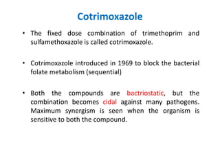 Cotrimoxazole
• The fixed dose combination of trimethoprim and
sulfamethoxazole is called cotrimoxazole.
• Cotrimoxazole introduced in 1969 to block the bacterial
folate metabolism (sequential)
• Both the compounds are bactriostatic, but the
combination becomes cidal against many pathogens.
Maximum synergism is seen when the organism is
sensitive to both the compound.
 