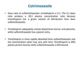 Cotrimoxazole
• Dose ratio of sulfamethoxazole: trimethoprim is 5:1. The 5:1 dose
ratio produce a 20:1 plasma concentration ratio because
trimethoprim has a grater volume of distribution than does
sulfamethoxazole.
• Trimethoprim adequately crosses blood-brain barrier and placenta,
while sulfamethoxazole has a poorer entry.
• Trimethoprim is more rapidly absorbed than sulfamethoxazole and
the concentration ratios may vary with time. Trimethoprim is 40%
plasma protein bound, while sulfamethoxazole is 65% bound.
 