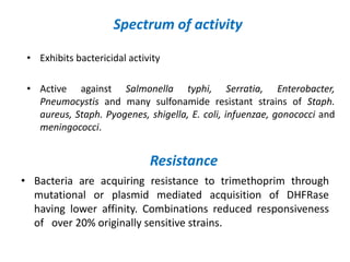 Spectrum of activity
• Exhibits bactericidal activity
• Active against Salmonella typhi, Serratia, Enterobacter,
Pneumocystis and many sulfonamide resistant strains of Staph.
aureus, Staph. Pyogenes, shigella, E. coli, infuenzae, gonococci and
meningococci.
Resistance
• Bacteria are acquiring resistance to trimethoprim through
mutational or plasmid mediated acquisition of DHFRase
having lower affinity. Combinations reduced responsiveness
of over 20% originally sensitive strains.
 