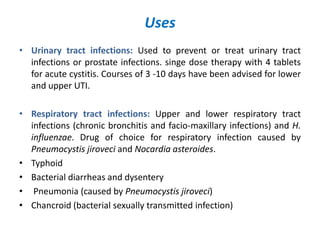 Uses
• Urinary tract infections: Used to prevent or treat urinary tract
infections or prostate infections. singe dose therapy with 4 tablets
for acute cystitis. Courses of 3 -10 days have been advised for lower
and upper UTI.
• Respiratory tract infections: Upper and lower respiratory tract
infections (chronic bronchitis and facio-maxillary infections) and H.
influenzae. Drug of choice for respiratory infection caused by
Pneumocystis jiroveci and Nocardia asteroides.
• Typhoid
• Bacterial diarrheas and dysentery
• Pneumonia (caused by Pneumocystis jiroveci)
• Chancroid (bacterial sexually transmitted infection)
 