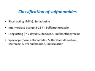 Classification of sulfonamides
• Short acting (4-8 h): Sulfadiazine
• Intermediate acting (8-12 h): Sulfamethoxazole
• Long acting ( ~ 7 days): Sulfadoxine, Sulfamethopyrazine
• Special purpose sulfonamides: Sulfacetamide sodium,
Mafenide, Silver sulfadiazine, Sulfasalazine
 