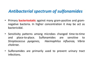 Antibacterial spectrum of sulfonamides
• Primary bacteriostatic against many gram-positive and gram-
negative bacteria. In higher concentration it may be act as
bactericidal.
• Sensitivity patterns among microbes changed time-to-time
and place-to-place. Sulfonamides are sensitive to
Streptococcus pyogenes, Haemophilus influenza, Vibrio
cholerae.
• Sulfonamides are primarily used to prevent urinary tract
infections.
 