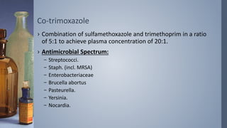 Co-trimoxazole
› Combination of sulfamethoxazole and trimethoprim in a ratio
of 5:1 to achieve plasma concentration of 20:1.
› Antimicrobial Spectrum:
– Streptococci.
– Staph. (incl. MRSA)
– Enterobacteriaceae
– Brucella abortus
– Pasteurella.
– Yersinia.
– Nocardia.
 