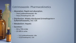 Cotrimoxazole- Pharmacokinetics
› Absorption: Rapid oral absorption.
– Tmax (sulfamethoxazole): 4hr
– Tmax (Trimethoprim): 2hr
› Distribution: Widely distributed (trimethoprim>>
Sulfamethoxaxole), incl. CSF.
› Metabolism: Hepatic
› Excretion:
– 50 to 75% in bile
– 25-50% in urine
› T1/2 (sulfamethoxazole): 10hr
› T1/2(Trimethoprim): 11hr
 