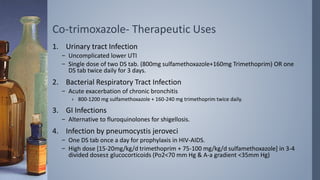 Co-trimoxazole- Therapeutic Uses
1. Urinary tract Infection
– Uncomplicated lower UTI
– Single dose of two DS tab. (800mg sulfamethoxazole+160mg Trimethoprim) OR one
DS tab twice daily for 3 days.
2. Bacterial Respiratory Tract Infection
– Acute exacerbation of chronic bronchitis
› 800-1200 mg sulfamethoxazole + 160-240 mg trimethoprim twice daily.
3. GI Infections
– Alternative to fluroquinolones for shigellosis.
4. Infection by pneumocystis jeroveci
– One DS tab once a day for prophylaxis in HIV-AIDS.
– High dose [15-20mg/kg/d trimethoprim + 75-100 mg/kg/d sulfamethoxazole] in 3-4
divided doses± glucocorticoids (Po2<70 mm Hg & A-a gradient <35mm Hg)
 