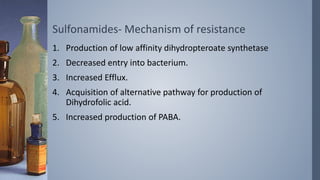Sulfonamides- Mechanism of resistance
1. Production of low affinity dihydropteroate synthetase
2. Decreased entry into bacterium.
3. Increased Efflux.
4. Acquisition of alternative pathway for production of
Dihydrofolic acid.
5. Increased production of PABA.
 