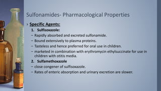Sulfonamides- Pharmacological Properties
› Specific Agents:
1. Sulfisoxazole:
– Rapidly absorbed and excreted sulfonamide.
– Bound extensively to plasma proteins.
– Tasteless and hence preferred for oral use in children.
– marketed in combination with erythromycin ethylsuccinate for use in
children with otitis media.
2. Sulfamethoxazole
– close congener of sulfisoxazole.
– Rates of enteric absorption and urinary excretion are slower.
 
