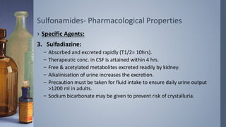 Sulfonamides- Pharmacological Properties
› Specific Agents:
3. Sulfadiazine:
– Absorbed and excreted rapidly (T1/2= 10hrs).
– Therapeutic conc. in CSF is attained within 4 hrs.
– Free & acetylated metabolites excreted readily by kidney.
– Alkalinisation of urine increases the excretion.
– Precaution must be taken for fluid intake to ensure daily urine output
>1200 ml in adults.
– Sodium bicarbonate may be given to prevent risk of crystalluria.
 