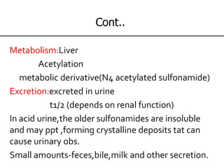Cont..
Metabolism:Liver
Acetylation
metabolic derivative(N4 acetylated sulfonamide)
Excretion:excreted in urine
t1/2 (depends on renal function)
In acid urine,the older sulfonamides are insoluble
and may ppt ,forming crystalline deposits tat can
cause urinary obs.
Small amounts-feces,bile,milk and other secretion.
 