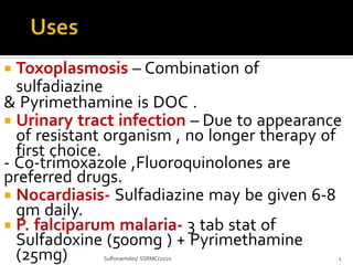  Toxoplasmosis – Combination of
sulfadiazine
& Pyrimethamine is DOC .
 Urinary tract infection – Due to appearance
of resistant organism , no longer therapy of
first choice.
- Co-trimoxazole ,Fluoroquinolones are
preferred drugs.
 Nocardiasis- Sulfadiazine may be given 6-8
gm daily.
 P. falciparum malaria- 3 tab stat of
Sulfadoxine (500mg ) + Pyrimethamine
(25mg) Sulfonamides/ SSRMC/2020 1
 