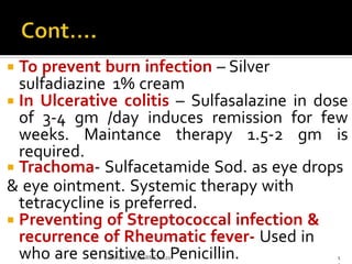  To prevent burn infection – Silver
sulfadiazine 1% cream
 In Ulcerative colitis – Sulfasalazine in dose
of 3-4 gm /day induces remission for few
weeks. Maintance therapy 1.5-2 gm is
required.
 Trachoma- Sulfacetamide Sod. as eye drops
& eye ointment. Systemic therapy with
tetracycline is preferred.
 Preventing of Streptococcal infection &
recurrence of Rheumatic fever- Used in
who are sensitive to Penicillin.Sulfonamides/ SSRMC/2020 1
 