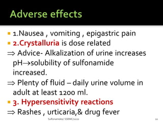  1.Nausea , vomiting , epigastric pain
 2.Crystalluria is dose related
 Advice- Alkalization of urine increases
pHsolubility of sulfonamide
increased.
 Plenty of fluid – daily urine volume in
adult at least 1200 ml.
 3. Hypersensitivity reactions
 Rashes , urticaria,& drug fever
Sulfonamides/ SSRMC/2020 10
 