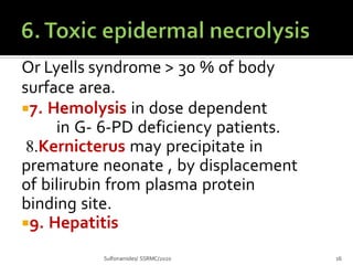 Or Lyells syndrome > 30 % of body
surface area.
7. Hemolysis in dose dependent
in G- 6-PD deficiency patients.
8.Kernicterus may precipitate in
premature neonate , by displacement
of bilirubin from plasma protein
binding site.
9. Hepatitis
Sulfonamides/ SSRMC/2020 16
 
