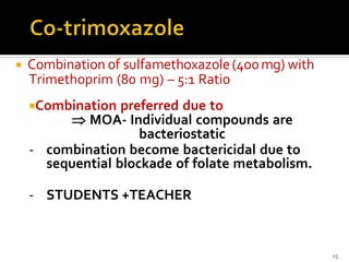  Combination of sulfamethoxazole(400mg) with
Trimethoprim (80 mg) – 5:1 Ratio
Combination preferred due to
 MOA- Individual compounds are
bacteriostatic
- combination become bactericidal due to
sequential blockade of folate metabolism.
- STUDENTS +TEACHER
15
 