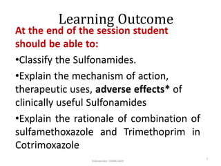 Learning Outcome
At the end of the session student
should be able to:
•Classify the Sulfonamides.
•Explain the mechanism of action,
therapeutic uses, adverse effects* of
clinically useful Sulfonamides
•Explain the rationale of combination of
sulfamethoxazole and Trimethoprim in
Cotrimoxazole
Sulfonamides/ SSRMC/2020
2
 
