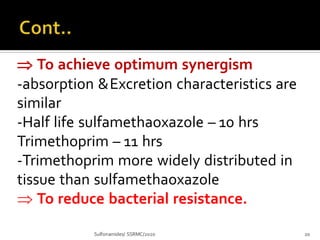  To achieve optimum synergism
-absorption &Excretion characteristics are
similar
-Half life sulfamethaoxazole – 10 hrs
Trimethoprim – 11 hrs
-Trimethoprim more widely distributed in
tissue than sulfamethaoxazole
 To reduce bacterial resistance.
Sulfonamides/ SSRMC/2020 20
 