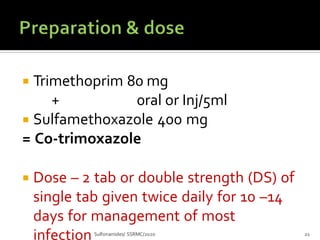  Trimethoprim 80 mg
Sulfonamides/ SSRMC/2020 21
+ 0ral or Inj/5ml
 Sulfamethoxazole 400 mg
= Co-trimoxazole
 Dose – 2 tab or double strength (DS) of
single tab given twice daily for 10 –14
days for management of most
infection
 