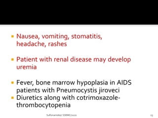  Nausea, vomiting, stomatitis,
headache, rashes
 Patient with renal disease may develop
uremia
 Fever, bone marrow hypoplasia in AIDS
patients with Pneumocystis jiroveci
 Diuretics along with cotrimoxazole-
thrombocytopenia
Sulfonamides/ SSRMC/2020 23
 