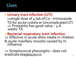  Urinary tract infection (UTI)
single dose of 4 tab of Co – trimoxazole
Sulfonamides/ SSRMC/2020 20
T/t for acute cystitis or Uncomplicated UTI
 Prostatitis has good value - 4-6
weeks T/t
 Bacterial respiratory tract infection
 Effective in acute otitis media in children
& acute maxillary sinusitis caused by H.
influenza
 Streptococcal pharyngitis– does not
eradicatestreptococcus
 