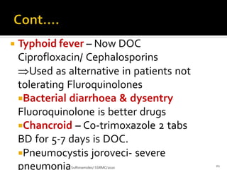  Typhoid fever – Now DOC
Ciprofloxacin/ Cephalosporins
Used as alternative in patients not
tolerating Fluroquinolones
Bacterial diarrhoea & dysentry
Fluoroquinolone is better drugs
Chancroid – Co-trimoxazole 2 tabs
BD for 5-7 days is DOC.
Pneumocystis joroveci- severe
pneumoniaSulfonamides/ SSRMC/2020 21
 