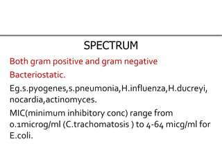 SPECTRUM
Both gram positive and gram negative
Bacteriostatic.
Eg.s.pyogenes,s.pneumonia,H.influenza,H.ducreyi,
nocardia,actinomyces.
MIC(minimum inhibitory conc) range from
0.1microg/ml (C.trachomatosis ) to 4-64 micg/ml for
E.coli.
 