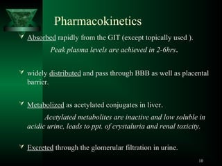Pharmacokinetics
 Absorbed rapidly from the GIT (except topically used ).

Peak plasma levels are achieved in 2-6hrs.
 widely distributed and pass through BBB as well as placental

barrier.
 Metabolized as acetylated conjugates in liver.

Acetylated metabolites are inactive and low soluble in
acidic urine, leads to ppt. of crystaluria and renal toxicity.
 Excreted through the glomerular filtration in urine.
10

 