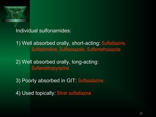 Individual sulfonamides:
1) Well absorbed orally, short-acting: Sulfadiazine,
Sulfadimidine, Sulfisoxazole, Sulfamethoxazole
2) Well absorbed orally, long-acting:
Sulfamethopyrazine
3) Poorly absorbed in GIT: Sulfasalazine
4) Used topically: Silver sulfadiazine

11

 