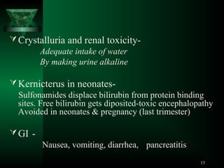  Crystalluria and renal toxicityAdequate intake of water
By making urine alkaline
 Kernicterus in neonatesSulfonamides displace bilirubin from protein binding
sites. Free bilirubin gets diposited-toxic encephalopathy
Avoided in neonates & pregnancy (last trimester)
 GI Nausea, vomiting, diarrhea, pancreatitis
13

 