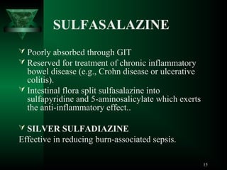SULFASALAZINE
 Poorly absorbed through GIT
 Reserved for treatment of chronic inflammatory

bowel disease (e.g., Crohn disease or ulcerative
colitis).
 Intestinal flora split sulfasalazine into
sulfapyridine and 5-aminosalicylate which exerts
the anti-inflammatory effect..
 SILVER SULFADIAZINE

Effective in reducing burn-associated sepsis.
15

 