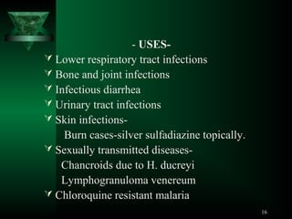 - USES Lower respiratory tract infections
 Bone and joint infections
 Infectious diarrhea
 Urinary tract infections
 Skin infectionsBurn cases-silver sulfadiazine topically.
 Sexually transmitted diseasesChancroids due to H. ducreyi
Lymphogranuloma venereum
 Chloroquine resistant malaria
16

 