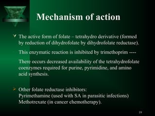 Mechanism of action
 The active form of folate – tetrahydro derivative (formed

by reduction of dihydrofolate by dihydrofolate reductase).
• This enzymatic reaction is inhibited by trimethoprim ---• There occurs decreased availability of the tetrahydrofolate

coenzymes required for purine, pyrimidine, and amino
acid synthesis.
 Other folate reductase inhibitors:

Pyrimethamine (used with SA in parasitic infections)
Methotrexate (in cancer chemotherapy).
19

 