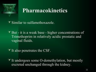 Pharmacokinetics
 Similar to sulfamethoxazole.
 But - it is a weak base - higher concentrations of

Trimethoprim in relatively acidic prostatic and
vaginal fluids.

 It also penetrates the CSF.
 It undergoes some O-demethylation, but mostly

excreted unchanged through the kidney.

22

 