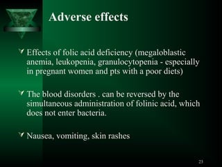 Adverse effects
 Effects of folic acid deficiency (megaloblastic

anemia, leukopenia, granulocytopenia - especially
in pregnant women and pts with a poor diets)

 The blood disorders . can be reversed by the

simultaneous administration of folinic acid, which
does not enter bacteria.

 Nausea, vomiting, skin rashes
23

 