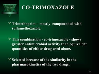 CO-TRIMOXAZOLE
 Trimethoprim – mostly compounded with

sulfamethoxazole.
 This combination - co-trimoxazole - shows

greater antimicrobial activity than equivalent
quantities of either drug used alone.
 Selected because of the similarity in the

pharmacokinetics of the two drugs.
24

 