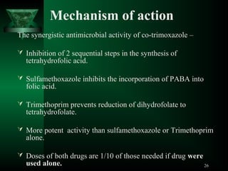 Mechanism of action
The synergistic antimicrobial activity of co-trimoxazole –
 Inhibition of 2 sequential steps in the synthesis of

tetrahydrofolic acid.

 Sulfamethoxazole inhibits the incorporation of PABA into

folic acid.

 Trimethoprim prevents reduction of dihydrofolate to

tetrahydrofolate.

 More potent activity than sulfamethoxazole or Trimethoprim

alone.

 Doses of both drugs are 1/10 of those needed if drug were

used alone.

26

 