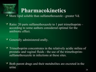 Pharmacokinetics
 More lipid soluble than sulfamethoxazole - greater Vd.
 Ratio: 20 parts sulfamethoxazole to 1 part trimethoprim –

according to some authors considered optimal for the
antibiotic effect.

 Generally administered orally.
 Trimethoprim concentrates in the relatively acidic milieu of

prostatic and vaginal fluids - the use of the trimethoprimsulfamethoxazole in infections at these sites.

 Both parent drugs and their metabolites are excreted in the

urine

28

 