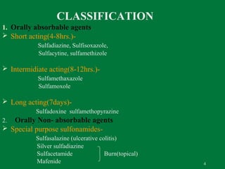 CLASSIFICATION
1. Orally absorbable agents
 Short acting(4-8hrs.)Sulfadiazine, Sulfisoxazole,
Sulfacytine, sulfamethizole

 Intermidiate acting(8-12hrs.)Sulfamethaxazole
Sulfamoxole

 Long acting(7days)Sulfadoxine sulfamethopyrazine

Orally Non- absorbable agents
 Special purpose sulfonamides2.

Sulfasalazine (ulcerative colitis)
Silver sulfadiazine
Sulfacetamide
Burn(topical)
Mafenide

4

 