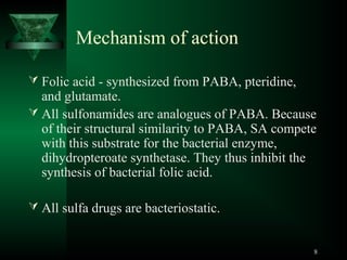 Mechanism of action
 Folic acid - synthesized from PABA, pteridine,

and glutamate.
 All sulfonamides are analogues of PABA. Because
of their structural similarity to PABA, SA compete
with this substrate for the bacterial enzyme,
dihydropteroate synthetase. They thus inhibit the
synthesis of bacterial folic acid.
 All sulfa drugs are bacteriostatic.

8

 