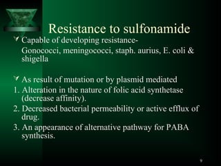 Resistance to sulfonamide

 Capable of developing resistance-

Gonococci, meningococci, staph. aurius, E. coli &
shigella
 As result of mutation or by plasmid mediated

1. Alteration in the nature of folic acid synthetase
(decrease affinity).
2. Decreased bacterial permeability or active efflux of
drug.
3. An appearance of alternative pathway for PABA
synthesis.
9

 