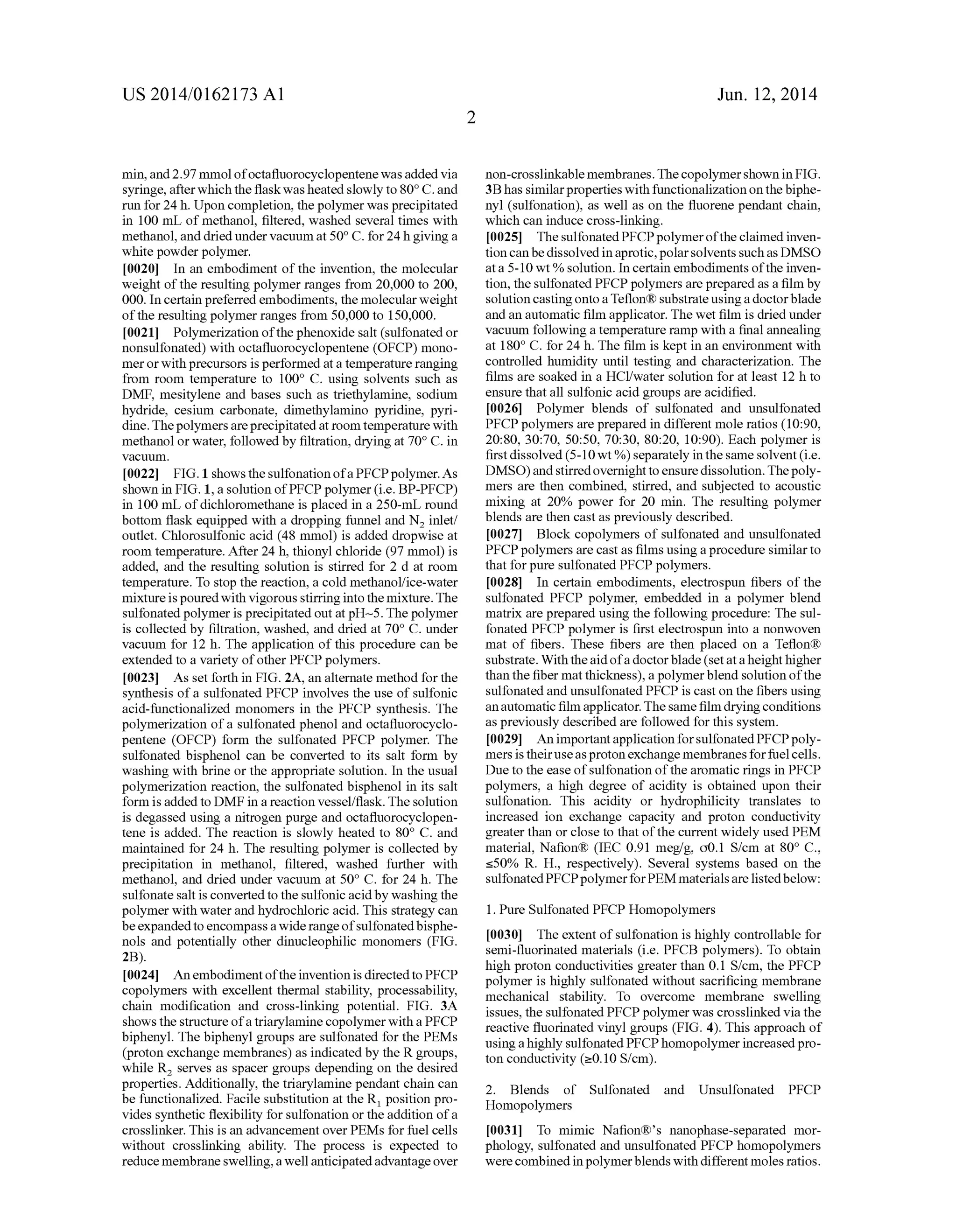 US 2014/0162173 A1
min, and 2.97 mmol ofocta?uorocyclopentene was added via
syringe, after which the ?ask was heated slowly to 80° C. and
run for 24 h. Upon completion, the polymer was precipitated
in 100 mL of methanol, ?ltered, washed several times with
methanol, and dried under vacuum at 50° C. for 24 h giving a
white powder polymer.
[0020] In an embodiment of the invention, the molecular
weight of the resulting polymer ranges from 20,000 to 200,
000. In certain preferred embodiments, the molecular weight
ofthe resulting polymer ranges from 50,000 to 150,000.
[0021] Polymerization ofthe phenoxide salt (sulfonated or
nonsulfonated) with octa?uorocyclopentene (OFCP) mono
mer or with precursors is performed at a temperature ranging
from room temperature to 100° C. using solvents such as
DMF, mesitylene and bases such as triethylamine, sodium
hydride, cesium carbonate, dimethylamino pyridine, pyri
dine. The polymers are precipitated at room temperature with
methanol or water, followed by ?ltration, drying at 70° C. in
vacuum.
[0022] FIG. 1 shows the sulfonation ofa PFCP polymer. As
shown in FIG. 1, a solution of PFCP polymer (i.e. BP-PFCP)
in 100 mL of dichloromethane is placed in a 250-mL round
bottom ?ask equipped with a dropping funnel and N2 inlet/
outlet. Chlorosulfonic acid (48 mmol) is added dropwise at
room temperature. After 24 h, thionyl chloride (97 mmol) is
added, and the resulting solution is stirred for 2 d at room
temperature. To stop the reaction, a cold methanol/ice-water
mixture is pouredwith vigorous stirring into the mixture. The
sulfonated polymer is precipitated out at pH~5. The polymer
is collected by ?ltration, washed, and dried at 70° C. under
vacuum for 12 h. The application of this procedure can be
extended to a variety of other PFCP polymers.
[0023] As set forth in FIG. 2A, an alternate method for the
synthesis of a sulfonated PFCP involves the use of sulfonic
acid-functionalized monomers in the PFCP synthesis. The
polymerization of a sulfonated phenol and octa?uorocyclo
pentene (OFCP) form the sulfonated PFCP polymer. The
sulfonated bisphenol can be converted to its salt form by
washing with brine or the appropriate solution. In the usual
polymerization reaction, the sulfonated bisphenol in its salt
form is added to DMF in a reaction vessel/?ask. The solution
is degassed using a nitrogen purge and octa?uorocyclopen
tene is added. The reaction is slowly heated to 80° C. and
maintained for 24 h. The resulting polymer is collected by
precipitation in methanol, ?ltered, washed further with
methanol, and dried under vacuum at 50° C. for 24 h. The
sulfonate salt is converted to the sulfonic acid by washing the
polymer with water and hydrochloric acid. This strategy can
be expanded to encompass a wide range ofsulfonated bisphe
nols and potentially other dinucleophilic monomers (FIG.
2B).
[0024] An embodiment ofthe invention is directed to PFCP
copolymers with excellent thermal stability, processability,
chain modi?cation and cross-linking potential. FIG. 3A
shows the structure ofa triarylamine copolymer with a PFCP
biphenyl. The biphenyl groups are sulfonated for the PEMs
(proton exchange membranes) as indicated by the R groups,
while R2 serves as spacer groups depending on the desired
properties. Additionally, the triarylamine pendant chain can
be functionalized. Facile substitution at the R1 position pro
vides synthetic ?exibility for sulfonation or the addition of a
crosslinker. This is an advancement over PEMs for fuel cells
without crosslinking ability. The process is expected to
reduce membrane swelling, a well anticipated advantage over
Jun. 12, 2014
non-crosslinkable membranes. The copolymer shown in FIG.
3B has similar properties with functionalization on the biphe
nyl (sulfonation), as well as on the ?uorene pendant chain,
which can induce cross-linking.
[0025] The sulfonated PFCP polymer ofthe claimed inven
tion can be dissolved in aprotic, polar solvents such as DMSO
at a 5-10 wt % solution. In certain embodiments ofthe inven
tion, the sulfonated PFCP polymers are prepared as a ?lm by
solution casting onto a Te?on® substrate using a doctor blade
and an automatic ?lm applicator. The wet ?lm is dried under
vacuum following a temperature ramp with a ?nal annealing
at 180° C. for 24 h. The ?lm is kept in an environment with
controlled humidity until testing and characterization. The
?lms are soaked in a HCl/water solution for at least 12 h to
ensure that all sulfonic acid groups are acidi?ed.
[0026] Polymer blends of sulfonated and unsulfonated
PFCP polymers are prepared in different mole ratios (10:90,
20:80, 30:70, 50:50, 70:30, 80:20, 10:90). Each polymer is
?rst dissolved (5-10 wt %) separately in the same solvent (i.e.
DMSO) and stirred overnight to ensure dissolution. The poly
mers are then combined, stirred, and subjected to acoustic
mixing at 20% power for 20 min. The resulting polymer
blends are then cast as previously described.
[0027] Block copolymers of sulfonated and unsulfonated
PFCP polymers are cast as ?lms using a procedure similar to
that for pure sulfonated PFCP polymers.
[0028] In certain embodiments, electrospun ?bers of the
sulfonated PFCP polymer, embedded in a polymer blend
matrix are prepared using the following procedure: The sul
fonated PFCP polymer is ?rst electrospun into a nonwoven
mat of ?bers. These ?bers are then placed on a Te?on®
substrate. With the aid ofa doctor blade (set at a height higher
than the ?ber mat thickness), a polymer blend solution ofthe
sulfonated and unsulfonated PFCP is cast on the ?bers using
an automatic ?lm applicator. The same ?lm drying conditions
as previously described are followed for this system.
[0029] An important application for sulfonated PFCP poly
mers is theiruse as proton exchange membranes for fuel cells.
Due to the ease of sulfonation of the aromatic rings in PFCP
polymers, a high degree of acidity is obtained upon their
sulfonation. This acidity or hydrophilicity translates to
increased ion exchange capacity and proton conductivity
greater than or close to that of the current widely used PEM
material, Na?on® (IEC 0.91 meg/g, 00.1 S/cm at 80° C.,
550% R. H., respectively). Several systems based on the
sulfonated PFCP polymer for PEM materials are listedbelow:
1. Pure Sulfonated PFCP Homopolymers
[0030] The extent of sulfonation is highly controllable for
semi-?uorinated materials (i.e. PFCB polymers). To obtain
high proton conductivities greater than 0.1 S/cm, the PFCP
polymer is highly sulfonated without sacri?cing membrane
mechanical stability. To overcome membrane swelling
issues, the sulfonated PFCP polymer was crosslinked via the
reactive ?uorinated vinyl groups (FIG. 4). This approach of
using a highly sulfonated PFCP homopolymer increased pro
ton conductivity (20.10 S/cm).
2. Blends of Sulfonated and Unsulfonated PFCP
Homopolymers
[0031] To mimic Na?on®’s nanophase-separated mor
phology, sulfonated and unsulfonated PFCP homopolymers
were combined in polymer blends with different moles ratios.
 
