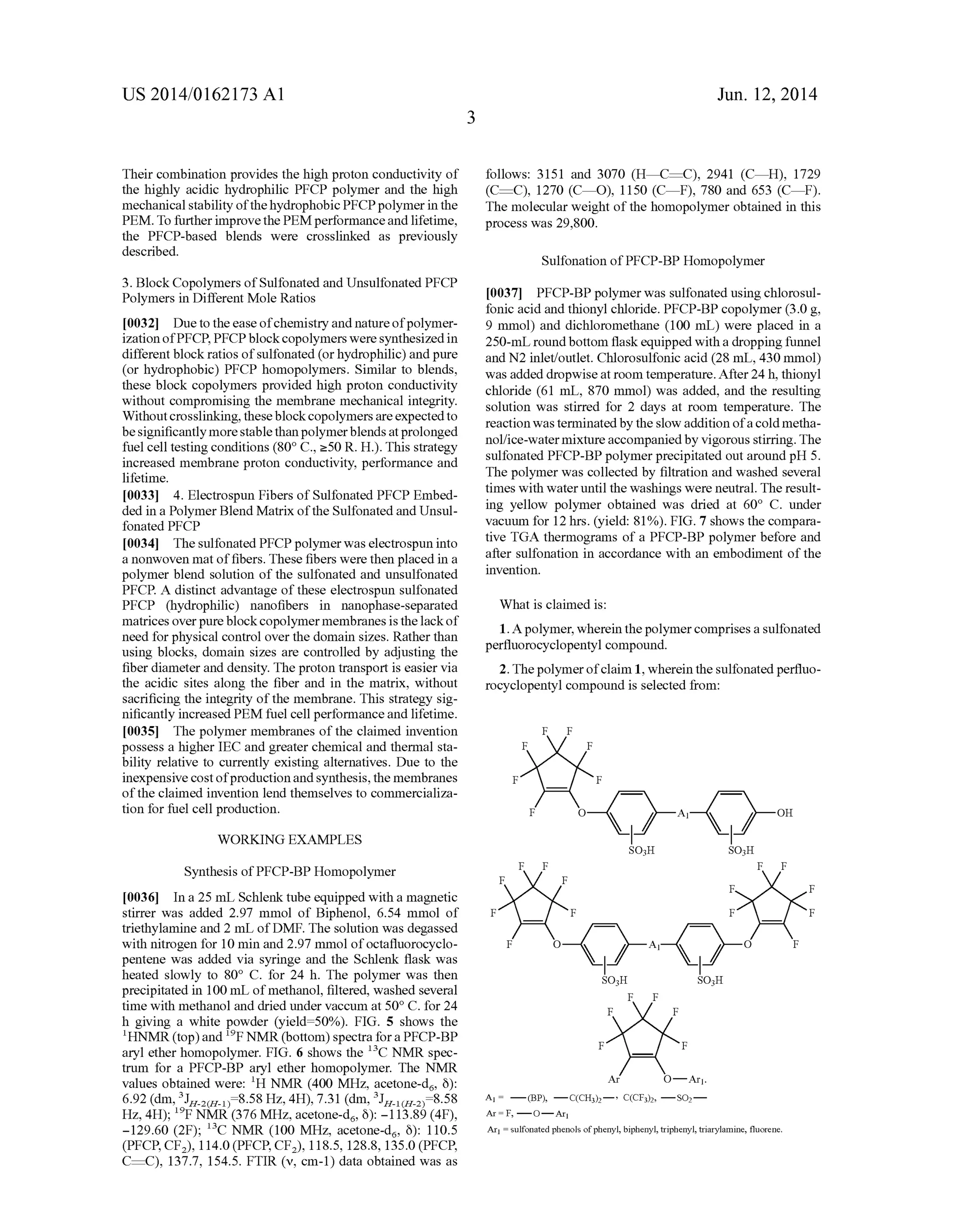 US 2014/0162173 A1
Their combination provides the high proton conductivity of
the highly acidic hydrophilic PFCP polymer and the high
mechanical stability ofthe hydrophobic PFCP polymer in the
PEM. To further improve the PEM performance and lifetime,
the PFCP-based blends were crosslinked as previously
described.
3. Block Copolymers of Sulfonated and Unsulfonated PFCP
Polymers in Different Mole Ratios
[0032] Due to the ease ofchemistry and nature ofpolymer
ization ofPFCP, PFCP block copolymers were synthesized in
different block ratios of sulfonated (or hydrophilic) and pure
(or hydrophobic) PFCP homopolymers. Similar to blends,
these block copolymers provided high proton conductivity
without compromising the membrane mechanical integrity.
Without crosslinking, these block copolymers are expected to
be signi?cantly more stable than polymer blends at prolonged
fuel cell testing conditions (800 C., 250 R. H.). This strategy
increased membrane proton conductivity, performance and
lifetime.
[0033] 4. Electrospun Fibers of Sulfonated PFCP Embed
ded in a Polymer Blend Matrix ofthe Sulfonated and Unsul
fonated PFCP
[0034] The sulfonated PFCP polymer was electrospun into
a nonwoven mat of ?bers. These ?bers were then placed in a
polymer blend solution of the sulfonated and unsulfonated
PFCP. A distinct advantage of these electrospun sulfonated
PFCP (hydrophilic) nano?bers in nanophase-separated
matrices over pure block copolymer membranes is the lack of
need for physical control over the domain sizes. Rather than
using blocks, domain sizes are controlled by adjusting the
?ber diameter and density. The proton transport is easier via
the acidic sites along the ?ber and in the matrix, without
sacri?cing the integrity of the membrane. This strategy sig
ni?cantly increased PEM fuel cell performance and lifetime.
[0035] The polymer membranes of the claimed invention
possess a higher IEC and greater chemical and thermal sta
bility relative to currently existing alternatives. Due to the
inexpensive cost ofproduction and synthesis, the membranes
of the claimed invention lend themselves to commercializa
tion for fuel cell production.
WORKING EXAMPLES
Synthesis of PFCP-BP Homopolymer
[0036] In a 25 mL Schlenk tube equipped with a magnetic
stirrer was added 2.97 mmol of Biphenol, 6.54 mmol of
triethylamine and 2 mL of DMF. The solution was degassed
with nitrogen for 10 min and 2.97 mmol of octa?uorocyclo
pentene was added via syringe and the Schlenk ?ask was
heated slowly to 800 C. for 24 h. The polymer was then
precipitated in 100 mL of methanol, ?ltered, washed several
time with methanol and dried under vaccum at 50° C. for 24
h giving a white powder (yield:50%). FIG. 5 shows the
lHNMR (top) and 19P NMR (bottom) spectra for a PFCP-BP
aryl ether homopolymer. FIG. 6 shows the 13C NMR spec
trum for a PFCP-BP aryl ether homopolymer. The NMR
values obtained were: 1H NMR (400 MHz, acetone-d6, 6):
6.92 (dm, 3JH_2(H_1):8.58 Hz, 4H), 7.31 (dm, 3.LLI_1(H_2):8.58
Hz, 4H); 19P NMR (376 MHz, acetone-d6, 6): —113.89 (4F),
—129.60 (2F); 13C NMR (100 MHz, acetone-d6, 6): 110.5
(PFCP, CF2), 114.0 (PFCP, CF2), 118.5, 128.8, 135.0 (PFCP,
C:C), 137.7, 154.5. FTIR (v, cm-1) data obtained was as
Jun. 12, 2014
follows: 3151 and 3070 (H%:C), 2941 (CiH), 1729
(C:C), 1270 (CiO), 1150 (CiF), 780 and 653 (CiF).
The molecular weight of the homopolymer obtained in this
process was 29,800.
Sulfonation of PFCP-BP Homopolymer
[0037] PFCP-BP polymer was sulfonated using chlorosul
fonic acid and thionyl chloride. PFCP-BP copolymer (3.0 g,
9 mmol) and dichloromethane (100 mL) were placed in a
250-mL round bottom ?ask equipped with a dropping funnel
and N2 inlet/outlet. Chlorosulfonic acid (28 mL, 430 mmol)
was added dropwise at room temperature. After 24 h, thionyl
chloride (61 mL, 870 mmol) was added, and the resulting
solution was stirred for 2 days at room temperature. The
reaction was terminated by the slow addition ofa cold metha
nol/ice-watermixture accompanied by vigorous stirring. The
sulfonated PFCP-BP polymer precipitated out around pH 5.
The polymer was collected by ?ltration and washed several
times with water until the washings were neutral. The result
ing yellow polymer obtained was dried at 60° C. under
vacuum for 12 hrs. (yield: 81%). FIG. 7 shows the compara
tive TGA thermograms of a PFCP-BP polymer before and
after sulfonation in accordance with an embodiment of the
invention.
What is claimed is:
1. A polymer, wherein the polymer comprises a sulfonated
per?uorocyclopentyl compound.
2. The polymer ofclaim 1, wherein the sulfonated per?uo
rocyclopentyl compound is selected from:
Ar I F, — O — Ar]
Ar] I sulfonated phenols ofphenyl, biphenyl, triphenyl, triarylamine, ?uorene.
 