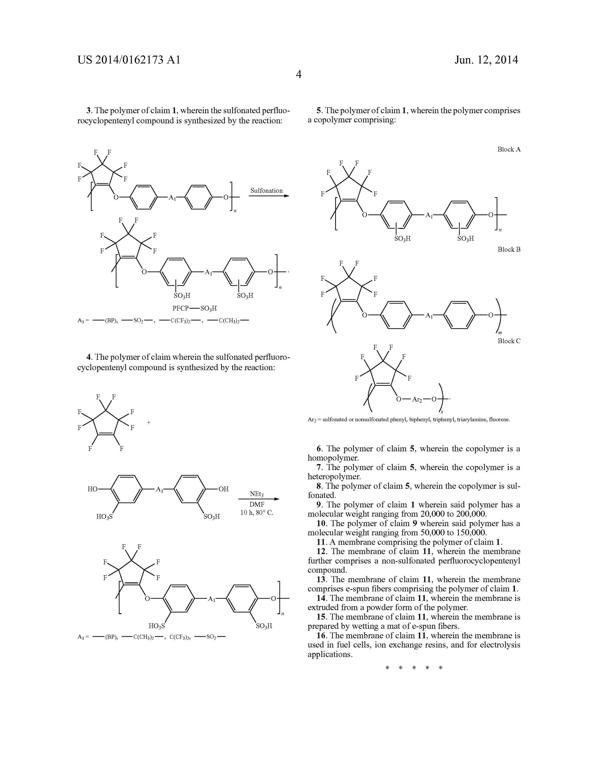US 2014/0162173 A1
3. The polymer ofclaim 1, wherein the sulfonated per?uo
rocyclopentenyl compound is synthesized by the reaction:
F F
F F
F F
Sulfonation
0 Al O —>
Y!
F
4. The polymer ofclaim wherein the sulfonated per?uoro
cyclopentenyl compound is synthesized by the reaction:
F F
F F
+
F F
F F
HO A OH
1 NEt3
DMF
H038 SO3H 10 h, so 0.
F F
F F
F F
o A1 0%n
H038 SO3H
A1 I — (BF), — C(CH3)2 _ , C(CF3)2, — SOz _
Jun. 12, 2014
5. The polymer ofclaim 1, wherein the polymer comprises
a copolymer comprising:
Block A
F F
F F
F F
O O
SO3H SO3H
Block B
F F
F F
F F
m
Block C
F F
F F
F F
Ar; I sulfonated or nonsulfonated phenyl, biphenyl, triphenyl, triarylamine, ?uorene.
6. The polymer of claim 5, wherein the copolymer is a
homopolymer.
7. The polymer of claim 5, wherein the copolymer is a
heteropolymer.
8. The polymer of claim 5, wherein the copolymer is sul
fonated.
9. The polymer of claim 1 wherein said polymer has a
molecular weight ranging from 20,000 to 200,000.
10. The polymer of claim 9 wherein said polymer has a
molecular weight ranging from 50,000 to 150,000.
11. A membrane comprising the polymer of claim 1.
12. The membrane of claim 11, wherein the membrane
further comprises a non-sulfonated per?uorocyclopentenyl
compound.
13. The membrane of claim 11, wherein the membrane
comprises e-spun ?bers comprising the polymer of claim 1.
14. The membrane of claim 11, wherein the membrane is
extruded from a powder form of the polymer.
15. The membrane of claim 11, wherein the membrane is
prepared by wetting a mat of e-spun ?bers.
16. The membrane of claim 11, wherein the membrane is
used in fuel cells, ion exchange resins, and for electrolysis
applications.
 