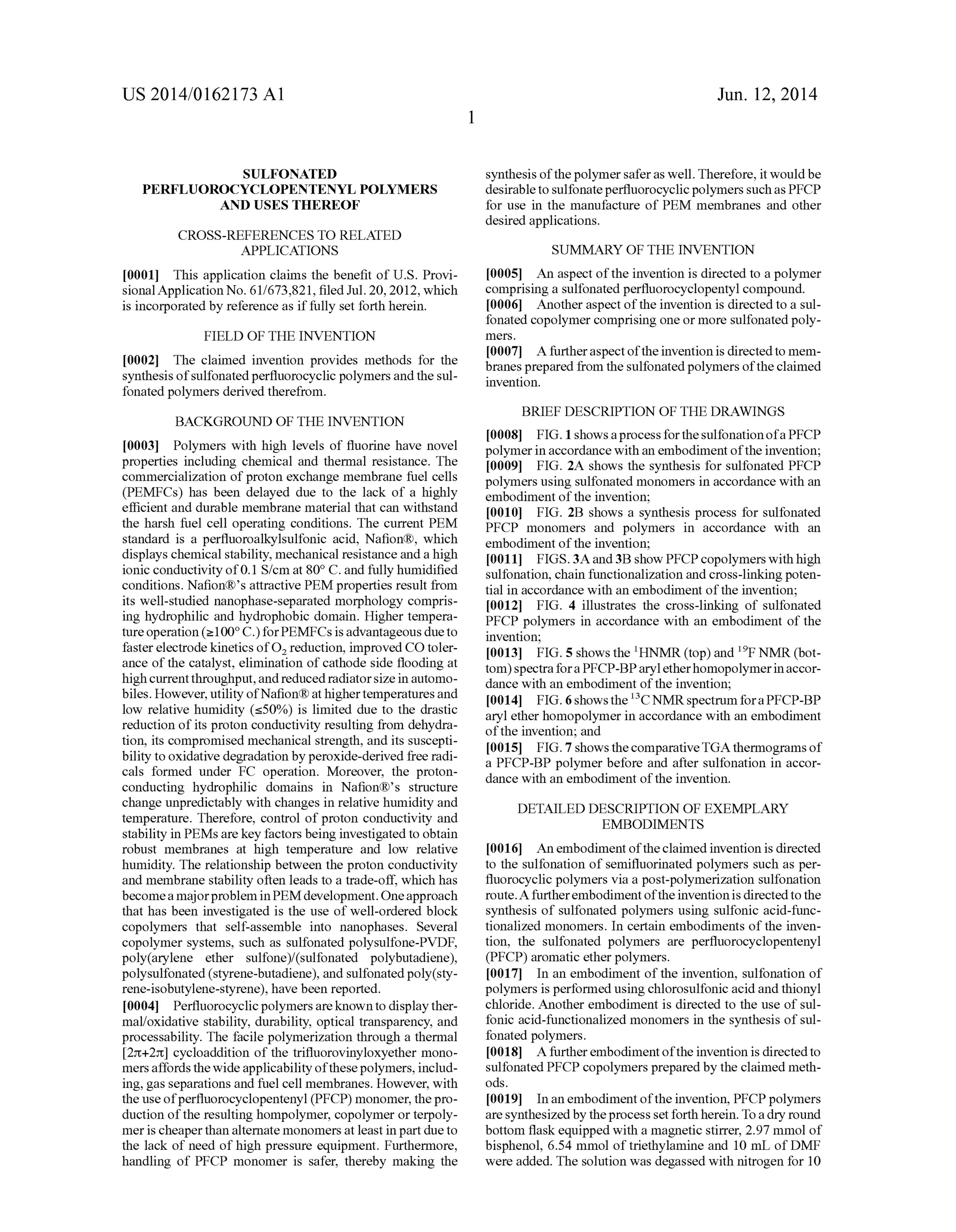 US 2014/0162173 A1
SULFONATED
PERFLUOROCYCLOPENTENYL POLYMERS
AND USES THEREOF
CROSS-REFERENCES TO RELATED
APPLICATIONS
[0001] This application claims the bene?t of US. Provi
sional Application No. 61/673,821, ?led Jul. 20, 2012, which
is incorporated by reference as if fully set forth herein.
FIELD OF THE INVENTION
[0002] The claimed invention provides methods for the
synthesis ofsulfonated per?uorocyclic polymers and the sul
fonated polymers derived therefrom.
BACKGROUND OF THE INVENTION
[0003] Polymers with high levels of ?uorine have novel
properties including chemical and thermal resistance. The
commercialization of proton exchange membrane fuel cells
(PEMFCs) has been delayed due to the lack of a highly
e?icient and durable membrane material that can withstand
the harsh fuel cell operating conditions. The current PEM
standard is a per?uoroalkylsulfonic acid, Na?on®, which
displays chemical stability, mechanical resistance and a high
ionic conductivity of 0.1 S/cm at 80° C. and fully humidi?ed
conditions. Na?on®’s attractive PEM properties result from
its well-studied nanophase-separated morphology compris
ing hydrophilic and hydrophobic domain. Higher tempera
ture operation (21000 C.) forPEMFCs is advantageous due to
faster electrode kinetics of02 reduction, improved CO toler
ance of the catalyst, elimination of cathode side ?ooding at
high current throughput, and reduced radiator size in automo
biles. However, utility ofNa?on® at highertemperatures and
low relative humidity (550%) is limited due to the drastic
reduction of its proton conductivity resulting from dehydra
tion, its compromised mechanical strength, and its suscepti
bility to oxidative degradation by peroxide-derived free radi
cals formed under FC operation. Moreover, the proton
conducting hydrophilic domains in Na?on®’s structure
change unpredictably with changes in relative humidity and
temperature. Therefore, control of proton conductivity and
stability in PEMs are key factors being investigated to obtain
robust membranes at high temperature and low relative
humidity. The relationship between the proton conductivity
and membrane stability often leads to a trade-off, which has
become a majorproblem inPEM development. One approach
that has been investigated is the use of well-ordered block
copolymers that self-assemble into nanophases. Several
copolymer systems, such as sulfonated polysulfone-PVDF,
poly(arylene ether sulfone)/(sulfonated polybutadiene),
polysulfonated (styrene-butadiene), and sulfonated poly(sty
rene-isobutylene-styrene), have been reported.
[0004] Per?uorocyclic polymers are knownto display ther
mal/oxidative stability, durability, optical transparency, and
processability. The facile polymerization through a thermal
[2n+2rc] cycloaddition of the tri?uorovinyloxyether mono
mers affords the wide applicability ofthese polymers, includ
ing, gas separations and fuel cell membranes. However, with
the use ofper?uorocyclopentenyl (PFCP) monomer, the pro
duction ofthe resulting hompolymer, copolymer or terpoly
mer is cheaper than alternate monomers at least in part due to
the lack of need of high pressure equipment. Furthermore,
handling of PFCP monomer is safer, thereby making the
Jun. 12, 2014
synthesis ofthe polymer safer as well. Therefore, it would be
desirable to sulfonate per?uorocyclic polymers such as PFCP
for use in the manufacture of PEM membranes and other
desired applications.
SUMMARY OF THE INVENTION
[0005] An aspect of the invention is directed to a polymer
comprising a sulfonated per?uorocyclopentyl compound.
[0006] Another aspect of the invention is directed to a sul
fonated copolymer comprising one or more sulfonated poly
mers.
[0007] A further aspect ofthe invention is directed to mem
branes prepared from the sulfonated polymers ofthe claimed
invention.
BRIEF DESCRIPTION OF THE DRAWINGS
[0008] FIG. 1 shows a process for the sulfonation ofa PFCP
polymer in accordance with an embodiment ofthe invention;
[0009] FIG. 2A shows the synthesis for sulfonated PFCP
polymers using sulfonated monomers in accordance with an
embodiment of the invention;
[0010] FIG. 2B shows a synthesis process for sulfonated
PFCP monomers and polymers in accordance with an
embodiment of the invention;
[0011] FIGS. 3A and 3B show PFCP copolymers with high
sulfonation, chain functionalization and cross-linking poten
tial in accordance with an embodiment of the invention;
[0012] FIG. 4 illustrates the cross-linking of sulfonated
PFCP polymers in accordance with an embodiment of the
invention;
[0013] FIG. 5 shows the lHNMR (top) and 19P NMR (bot
tom) spectra for a PFCP-BP aryl etherhomopolymer in accor
dance with an embodiment of the invention;
[0014] FIG. 6 shows the 13C NMR spectrum for a PFCP-BP
aryl ether homopolymer in accordance with an embodiment
ofthe invention; and
[0015] FIG. 7 shows the comparative TGA thermograms of
a PFCP-BP polymer before and after sulfonation in accor
dance with an embodiment of the invention.
DETAILED DESCRIPTION OF EXEMPLARY
EMBODIMENTS
[0016] An embodiment ofthe claimed invention is directed
to the sulfonation of semi?uorinated polymers such as per
?uorocyclic polymers via a post-polymerization sulfonation
route. A further embodiment ofthe invention is directed to the
synthesis of sulfonated polymers using sulfonic acid-func
tionalized monomers. In certain embodiments of the inven
tion, the sulfonated polymers are per?uorocyclopentenyl
(PFCP) aromatic ether polymers.
[0017] In an embodiment of the invention, sulfonation of
polymers is performed using chlorosulfonic acid and thionyl
chloride. Another embodiment is directed to the use of sul
fonic acid-functionalized monomers in the synthesis of sul
fonated polymers.
[0018] A further embodiment ofthe invention is directed to
sulfonated PFCP copolymers prepared by the claimed meth
ods.
[0019] In an embodiment ofthe invention, PFCP polymers
are synthesized by the process set forth herein. To a dry round
bottom ?ask equipped with a magnetic stirrer, 2.97 mmol of
bisphenol, 6.54 mmol of triethylamine and 10 mL of DMF
were added. The solution was degassed with nitrogen for 10
 